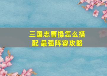 三国志曹操怎么搭配 最强阵容攻略